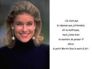 - Ce n’est pas la réponse que j’attendais, dit la maîtresse, mais j’aime bien ta manière de penser !!! Alors, le petit Martin lève la main & dit : 