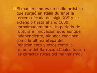 El manierismo es un estilo artístico
que surgió en Italia durante la
tercera década del siglo XVI y se
extendió hasta el año 1600,
aproximadamente. Un periodo de
ruptura e innovación que, aunque
independiente, algunos conciben
como la última etapa del
Renacimiento y otros como la
primera del Barroco. ¿Cuáles fueron
las características del manierismo?
 