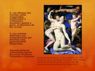 3. Los dibujos son
muchas veces
exagerados,
sofisticados y
artificiosos.
Acentúan gestos y
giros, predominio de
las curvas.
4. Los artistas
deforman sus
composiciones por
diversos ejes,
generalmente
diagonales.
Algunos pintores
manieristas fueron
Bronzino, El Greco,
Tintoretto y Veronés.
(Ponticelli de Florencia, 17 de noviembre de 1503 –
Florencia, 23 de noviembre de 1572). Pintor italiano
predominantemente áulico y uno de los más
destacados representantes del manierismo.
 