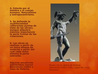 4. Interés por el
hombre y el cuerpo
humano. Naturalismo
y antropocentrismo.
5. Se defiende la
multifacialidad
(diferentes puntos de
vista de las obras),
aunque adquiere
máxima importancia
la parte frontal de las
creaciones.
6. Las obras se
realizan a partir de
un único bloque de
material a partir del
cual cada autor
elimina la parte
sobrante.
Algunos escultores
manieristas fueron
Benvenuto Cellini y
Juan de Bolonia.
Perseo con la cabeza de Medusa
(Benvenuto Cellini 1554, Loggia dei Lanzi,
Florencia)
 