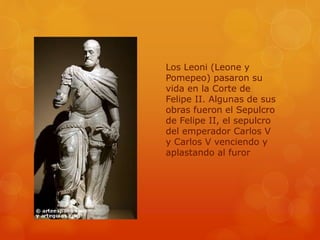 Los Leoni (Leone y
Pomepeo) pasaron su
vida en la Corte de
Felipe II. Algunas de sus
obras fueron el Sepulcro
de Felipe II, el sepulcro
del emperador Carlos V
y Carlos V venciendo y
aplastando al furor
 