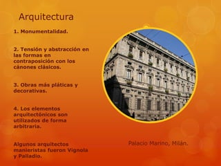 Arquitectura
1. Monumentalidad.
2. Tensión y abstracción en
las formas en
contraposición con los
cánones clásicos.
3. Obras más pláticas y
decorativas.
4. Los elementos
arquitectónicos son
utilizados de forma
arbitraria.
Algunos arquitectos
manieristas fueron Vignola
y Palladio.
Palacio Marino, Milán.
 