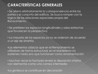 CARACTERÍSTICAS GENERALES Se altera arbitrariamente la correspondencia entre las partes y el conjunto del edificio. Se busca romper con la lógica de las relaciones espaciales propia del Renacimiento.