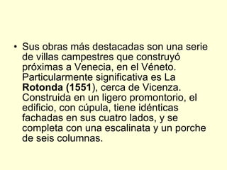 Sus obras más destacadas son una serie de villas campestres que construyó próximas a Venecia, en el Véneto. Particularmente significativa es La  Rotonda (1551 ), cerca de Vicenza. Construida en un ligero promontorio, el edificio, con cúpula, tiene idénticas fachadas en sus cuatro lados, y se completa con una escalinata y un porche de seis columnas. 