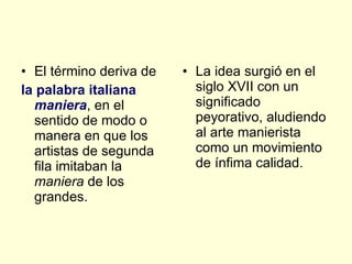 El término deriva de  la palabra italiana  maniera , en el sentido de modo o manera en que los artistas de segunda fila imitaban la  maniera  de los grandes.  La idea surgió en el siglo XVII con un significado peyorativo, aludiendo al arte manierista como un movimiento de ínfima calidad.  