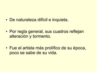 De naturaleza difícil e inquieta. Por regla general, sus cuadros reflejan alteración y tormento. Fue el artista más prolífico de su época, poco se sabe de su vida. 