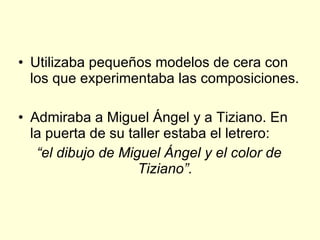 Utilizaba pequeños modelos de cera con los que experimentaba las composiciones. Admiraba a Miguel Ángel y a Tiziano. En la puerta de su taller estaba el letrero: “ el dibujo de Miguel Ángel y el color de Tiziano”. 