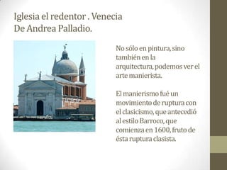 Iglesia el redentor . Venecia
De Andrea Palladio.
                           No sólo en pintura, sino
                           también en la
                           arquitectura, podemos ver el
                           arte manierista.

                           El manierismo fué un
                           movimiento de ruptura con
                           el clasicismo, que antecedió
                           al estilo Barroco, que
                           comienza en 1600, fruto de
                           ésta ruptura clasista.
 