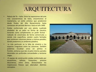 ARQUITECTURA
•

•

•

•

Palacio del Te – Italia. Entre las expresiones del arte
más características de Italia, encontramos el
manierismo, un estilo artístico que predominó
desde finales del Alto Renacimiento hasta
comienzos del período Barroco -hacia el año 1600.
Estaba conformado por una planta cuadrada
alrededor de un patio en forma de claustro;
teniendo como complemento un jardín formal rodeado de columnatas de forma semicircular, y
siendo más específicos, existen cuatro fachadas
que contienen columnas planas y rústicas paredes;
donde predomina un ambiente paladino.
Lo más particular es la falta de simetría y los
espacios irregulares entre las columnas. También
podemos visualizar arcos sin pórtico ni
frontón, ventanas que dan al patio interior, paredes
decoradas con profundas concavidades y ventanas
ciegas.
El equipo de construcción estaba conformado por
escayolistas,
tallistas,
fresquistas,
pintores
decorativos, entre otros; destacándose los
majestuosos frescos que abarcaban distintos
conceptos.

 