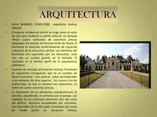ARQUITECTURA
•
•

•

•

VILLA BARBARO (1549-1558) arquitecto Andrea
Palladio.
El espacio residencial central se erige como el resto
de una casa medieval o castillo señorial. Su fachada
ofrece cuatro contrastes de columnas jónicas
adaptadas del templo de Fortuna Virilis de Roma. El
barchesse se extiende simétricamente de izquierda
a derecha de la estructura central. Los extremos del
barchesse son superados por los dovecotes, cada
uno con un sundial grande en la fachada. El
resultado es el familiar perfil de la arquitectura
palladiana.
Fachada de marcada articulación vertical, Frontones
de segmentos triangulares que no se suceden de
forma horizontal , sino vertical , estos corresponden
a las ventanas del piso superior , los curvos a las de
planta baja, las alas se rematan con palomares, un
orden de cuatro columnas jónicas.
La disposición de los elementos arquitectónicos es
sencilla y equilibrada, en armonía con el paisaje. Los
capiteles de las columnas exteriores dan dos caras
del edificio. Ventanas encuadradas por columnas.
Los Soportales de la villa están rematados por arcos
de medio punto en secuencia rítmica.

 