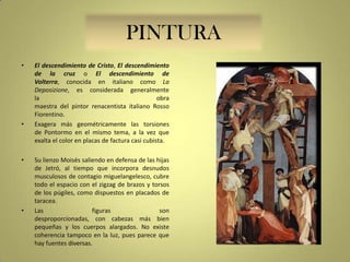 PINTURA
•

•

•

•

El descendimiento de Cristo, El descendimiento
de la cruz o El descendimiento de
Volterra, conocida en italiano como La
Deposizione, es considerada generalmente
la
obra
maestra del pintor renacentista italiano Rosso
Fiorentino.
Exagera más geométricamente las torsiones
de Pontormo en el mismo tema, a la vez que
exalta el color en placas de factura casi cubista.
Su lienzo Moisés saliendo en defensa de las hijas
de Jetró, al tiempo que incorpora desnudos
musculosos de contagio miguelangelesco, cubre
todo el espacio con el zigzag de brazos y torsos
de los púgiles, como dispuestos en placados de
taracea.
Las
figuras
son
desproporcionadas, con cabezas más bien
pequeñas y los cuerpos alargados. No existe
coherencia tampoco en la luz, pues parece que
hay fuentes diversas.

 