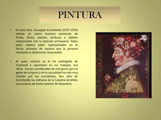 PINTURA
•

En esta obra, Giuseppe Arcimboldo (1527-1593)
retrata un rostro humano partiendo de
frutas, flores, plantas, verduras y objetos
relacionados con la estación primaveral. Todos
estos objetos están representados en el
lienzo, pintados de manera que la persona
retratada es totalmente reconocible.

•

Al autor milanés se le ha catalogado de
irracional y caprichoso en sus trabajos. Sus
obras fueron consideradas de mal gusto para la
gente de la época y en la actualidad ha sido muy
imitado por los surrealistas. Son obra de
Arcimboldo las vidrieras de la Catedral de Milán
con escenas de Santa Catalina de Alejandría.

 