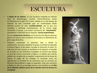 ESCULTURA
•

•

•

El Rapto de las Sabinas es una escultura realizada en mármol
obra de Giambologna escultor franco-flamenco activo
en Florencia en el siglo XVI.La obra, tallada en su sólo bloque de
mármol, ha sido concebida para ser contemplada desde
distintos puntos de vista (multifacialidad), por lo que una
completa y profunda contemplación de la misma exige
circunvalar el grupo y así tomar conciencia del "movimiento"
ascendente y helicoidal que lo impulsa. (forma serpentinata).
Es una composición dinámica, en la que las tres figuras parecen
girar en el espacio para componer una escena, en apariencia, de
gran carga dramática..
Podemos comprobar al examinar más a fondo la
composición, que para equilibrar el grupo, el artista ha colocado
la tercera figura, la del padre, curvada en dirección al suelo. En
este caso los tres cuerpos se combinan en el espacio: el vencido
en el suelo con los miembros encogidos; el romano que dibuja
un arco de círculo, encorvado y fogoso, y la Sabina que intenta
zafarse con un gesto de su espalda. La geometría de las líneas de
fuerza, el juego de las miradas, el contraste entre las
expresiones, la variedad de los volúmenes que se contraen en
dirección descendente y luego se expanden, todo ello convierte
al Rapto no sólo en un prodigio técnico sino también en un hito
de la reflexión estética acerca de la relación entre las formas en
el espacio.

 