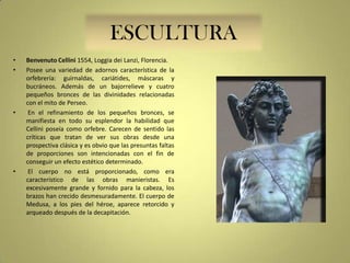 ESCULTURA
•
•

•

•

Benvenuto Cellini 1554, Loggia dei Lanzi, Florencia.
Posee una variedad de adornos característica de la
orfebrería: guirnaldas, cariátides, máscaras y
bucráneos. Además de un bajorrelieve y cuatro
pequeños bronces de las divinidades relacionadas
con el mito de Perseo.
En el refinamiento de los pequeños bronces, se
manifiesta en todo su esplendor la habilidad que
Cellini poseía como orfebre. Carecen de sentido las
críticas que tratan de ver sus obras desde una
prospectiva clásica y es obvio que las presuntas faltas
de proporciones son intencionadas con el fin de
conseguir un efecto estético determinado.
El cuerpo no está proporcionado, como era
característico de las obras manieristas. Es
excesivamente grande y fornido para la cabeza, los
brazos han crecido desmesuradamente. El cuerpo de
Medusa, a los pies del héroe, aparece retorcido y
arqueado después de la decapitación.

 