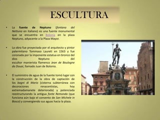 ESCULTURA
•

La fuente de Neptuno (fontana del
Nettuno en italiano) es una fuente monumental
que se encuentra en Bolonia en la plaza
Neptuno, adyacente a la Plaza Mayor.

•

La obra fue proyectada por el arquitecto y pintor
palermitano Tommaso Laureti en 1563 y fue
coronada por la imponente estatua en bronce del
dios
Neptuno
del
escultor manierista flamenco Jean de Boulogne
da Douai, llamado Juan de Bolonia.

•

El suministro de agua de la fuente tomó lugar con
la construcción de la obra de captación de
los bagni di Mario (cisterna subterránea con
decoraciones
renacentistas,
hoy
extremadamanete deteriorada) y potenciada
reestructurando la antigua fonte Remonda (que
funciona aún bajo el convento de San Michele in
Bosco) y convergiendo sus aguas hacia la plaza.

 