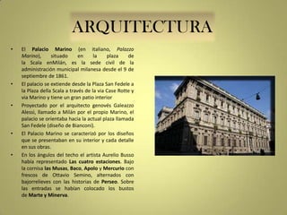 ARQUITECTURA
•

•

•

•

•

El Palacio Marino (en italiano, Palazzo
Marino),
situado
en
la
plaza
de
la Scala enMilán, es la sede civil de la
administración municipal milanesa desde el 9 de
septiembre de 1861.
El palacio se extiende desde la Plaza San Fedele a
la Plaza della Scala a través de la via Case Rotte y
via Marino y tiene un gran patio interior
Proyectado por el arquitecto genovés Galeazzo
Alessi, llamado a Milán por el propio Marino, el
palacio se orientaba hacia la actual plaza llamada
San Fedele (diseño de Bianconi).
El Palacio Marino se caracterizó por los diseños
que se presentaban en su interior y cada detalle
en sus obras.
En los ángulos del techo el artista Aurelio Busso
había representado Las cuatro estaciones. Bajo
la cornisa las Musas, Baco, Apolo y Mercurio con
frescos de Ottavio Semino, alternados con
bajorrelieves con las historias de Perseo. Sobre
las entradas se habían colocado los bustos
de Marte y Minerva.

 