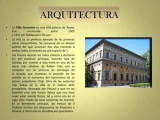 ARQUITECTURA
•

•

•

La Villa Farnesina es una villa-palacio de Roma.
Fue
construida
entre
1505
y 1511 por Baldassarre Peruzzi.
La villa es un perfecto ejemplo de las primeras
obras renacentistas. Se compone de un bloque
central del que arrancan dos alas menores a
ambos lados, formando así una especie de U.
Los frescos ilustran los mitos clásicos y destacan
los del vestíbulo principal, llamado Sala de
Galatea por mostrar a esta ninfa en una de las
obras más célebres de Rafael. Esta sala se
completa con las pinturas de astrología de
la bóveda que muestran la posición de las
estrella en el momento del nacimiento de su
primer propietario Chigi. Otra de las estancias
más bellas de la villa es el Salone delle
prospettive, decorado por Peruzzi y que en los
laterales creó una ilusión óptica que nos hace
creer estar viendo Roma, tal y como era en el
siglo XVIa través de unas columnas de mármol.
En el dormitorio principal, los frescos de il
Sodoma ilustran los desposorios de Alejandro y
Rosana, y cómo ésta es atendida por querubines.

 