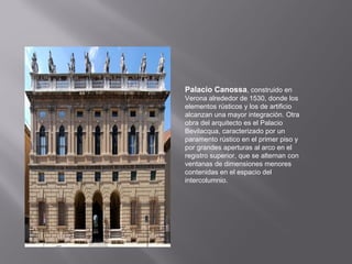 Palacio Canossa, construido en
Verona alrededor de 1530, donde los
elementos rústicos y los de artificio
alcanzan una mayor integración. Otra
obra del arquitecto es el Palacio
Bevilacqua, caracterizado por un
paramento rústico en el primer piso y
por grandes aperturas al arco en el
registro superior, que se alternan con
ventanas de dimensiones menores
contenidas en el espacio del
intercolumnio.

 
