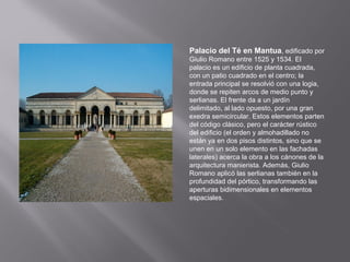 Palacio del Té en Mantua, edificado por
Giulio Romano entre 1525 y 1534. El
palacio es un edificio de planta cuadrada,
con un patio cuadrado en el centro; la
entrada principal se resolvió con una logia,
donde se repiten arcos de medio punto y
serlianas. El frente da a un jardín
delimitado, al lado opuesto, por una gran
exedra semicircular. Estos elementos parten
del código clásico, pero el carácter rústico
del edificio (el orden y almohadillado no
están ya en dos pisos distintos, sino que se
unen en un solo elemento en las fachadas
laterales) acerca la obra a los cánones de la
arquitectura manierista. Además, Giulio
Romano aplicó las serlianas también en la
profundidad del pórtico, transformando las
aperturas bidimensionales en elementos
espaciales.

 