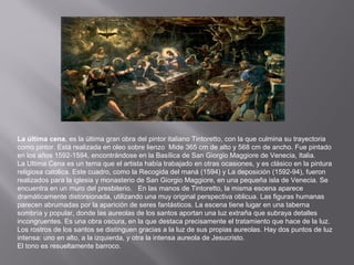 La última cena, es la última gran obra del pintor italiano Tintoretto, con la que culmina su trayectoria
como pintor. Está realizada en oleo sobre lienzo Mide 365 cm de alto y 568 cm de ancho. Fue pintado
en los años 1592-1594, encontrándose en la Basílica de San Giorgio Maggiore de Venecia, Italia.
La Ultima Cena es un tema que el artista había trabajado en otras ocasiones, y es clásico en la pintura
religiosa catolica. Este cuadro, como la Recogida del maná (1594) y La deposición (1592-94), fueron
realizados para la iglesia y monasterio de San Giorgio Maggiore, en una pequeña isla de Venecia. Se
encuentra en un muro del presbiterio. En las manos de Tintoretto, la misma escena aparece
dramáticamente distorsionada, utilizando una muy original perspectiva oblicua. Las figuras humanas
parecen abrumadas por la aparición de seres fantásticos. La escena tiene lugar en una taberna
sombría y popular, donde las aureolas de los santos aportan una luz extraña que subraya detalles
incongruentes. Es una obra oscura, en la que destaca precisamente el tratamiento que hace de la luz.
Los rostros de los santos se distinguen gracias a la luz de sus propias aureolas. Hay dos puntos de luz
intensa: uno en alto, a la izquierda, y otra la intensa aureola de Jesucristo.
El tono es resueltamente barroco.

 