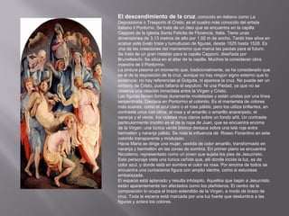 El descendimiento de la cruz, conocido en italiano como La
Deposizione o Trasporto di Cristo, es el cuadro más conocido del artista
italiano il Pontomo. Se trata de un óleo que se encuentra en la capilla
Capponi de la Iglesia Santa Felicita de Florencia, Italia. Tiene unas
dimensiones de 3,13 metros de alto por 1,92 m de ancho. Tardó tres años en
acabar este óvalo triste y tumultuoso de figuras, desde 1525 hasta 1528. Es
una de las creaciones del manierismo que marca las pautas para el futuro.
Se trata de un gran rretablo para la capilla Capponi, diseñada por
Brunelleschi. Se sitúa en el altar de la capilla. Muchos la consideran obra
maestra de il Pontormo.
La pintura plasma un momento que, tradicionalmente, se ha considerado que
es el de la deposición de la cruz, aunque no hay ningún signo externo que lo
evidencia: no hay referencias al Golgota, ni aparece la cruz. No puede ser un
entierro de Cristo, pues faltaría el sepulcro. Ni una Piedad, ya que no se
observa una relación inmediata entre la Virgen y Cristo.
Las figuras tienen formas duramente modeladas y están unidas por una línea
serpentinata. Destaca en Pontormo el colorido. Es el manierista de colores
más suaves, como el azul claro o el rosa pálido, pero los utiliza brillantes, en
contraste unos con otros: el rosa y el amarillo o amarillo anaranjado, el
naranja y el verde, los violetas muy claros sobre un fondo añil. Un contraste
particularmente insólito es el de la ropa de Juan, que se encuentra encima
de la Virgen: una túnica verde bronce destaca sobre una tela roja entre
bermellón y naranja pálido. Se nota la influencia de Rosso Fiorentino en este
colorido transparente y modulado.
Hacia Maria se dirige una mujer, vestida de color amarillo, transformado en
naranja y bermellón en las zonas de sombra. En primer plano se encuentra
Nicodemo, representado como un joven que sujeta los pies de Jesucristo.
Este personaje viste una túnica ceñida que, allí donde incide la luz, es de
color azul, y donde está en sombra el color es rosa. Por encima de todos se
encuentra una curiosísima figura con amplio vientre, como si estuviese
embarazada.
El espacio está aplanado y resulta inhóspito. Aquellos que bajan a Jesucristo
están aparentemente tan afectados como los plañideros. El centro de la
composición lo ocupa el brazo extendido de la Virgen, a modo de brazo de
cruz. Toda la escena está marcada por una luz fuerte que deslumbra a las
figuras y aclara los colores.

 