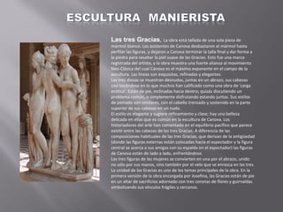 Las tres Gracias, La obra está tallada de una sola pieza de
marmol blanco. Los asistentes de Canova desbastaron el mármol hasta
perfilar las figuras, y dejaron a Canova terminar la talla final y dar forma a
la piedra para resaltar la piel suave de las Gracias. Esto fue una marca
registrada del artista, y la obra muestra una fuerte alianza al movimiento
Neo-Clásica del cual Canova es el máximo exponente en el campo de la
escultura. Las líneas son exquisitas, refinadas y elegantes.
Las tres diosas se muestran desnudas, juntas en un abrazo, sus cabezas
casi tocándose en lo que muchos han calificado como una obra de 'carga
erótica'. Están de pie, inclinadas hacia dentro; quizás discutiendo un
problema común, o simplemente disfrutando estando juntas. Sus estilos
de peinado son similares, con el cabello trenzado y sostenido en la parte
superior de sus cabezas en un nudo.
El estilo es elegante y sugiere refinamiento y clase; hay una belleza
delicada en ellas que es común en la escultura de Canova. Los
historiadores del arte han comentado en el equilibrio pacífico que parece
existir entre las cabezas de las tres Gracias. A diferencia de las
composiciones habituales de las tres Gracias, que derivan de la antigüedad
(donde las figuras externas están colocadas hacia el espectador y la figura
central se acerca a sus amigas con su espalda en el espectador) las figuras
de Canova están de lado a lado, enfrentándose.
Las tres figuras de las mujeres se convierten en una por el abrazo, unido
no sólo por sus manos, sino también por el velo que se enrosca en las tres.
La unidad de las Gracias es uno de los temas principales de la obra. En la
primera versión de la obra encargada por Josefina, las Gracias están de pie
en un altar de sacrificios adornado con tres coronas de flores y guirnaldas
simbolizando sus vínculos frágiles y cercanos.

 