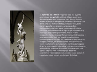El rapto de las sabinas responde todo él a la forma

serpentinata que ya había utilizado Miguel Ángel, pero
Giambologna rechaza el punto de vista único y el grupo
incita a multitud de perspectivas. No existe un delante y un
detrás sino una multiplicidad de puntos de vista, de tal
manera que el grupo gira como una espiral. Esta
multiplicidad, insistimos, viene impuesta por la misma
escultura: el movimiento de las figuras que se retuercen y
prolongan en su contraposición no atiende ya a la
perspectiva frontal típica del Renacimiento, visión estática y
serena sustituida, aquí, por un enérgico dinamismo.
Giambologna introduce así una creciente intranquilidad en
el espectador que, en relación con las pautas clasicistas,
puede resultar como así fue para los hombres de la época,
de ahí su enorme éxito enigmática. La imagen constituye un
problema casi imposible de resolver: dónde termina una
figura y empieza otra, cuál es el juego de cortes,
paralelismos y contraposiciones, son cosa sobre las que el
espectador nunca tomará una decisión definitiva.

 