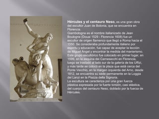 Hércules y el centauro Neso, es una gran obra
del escultor Juan de Bolonia, que se encuentra en
Florencia.
Giambologna es el nombre italianizado de Jean
Boulogne (Douai 1529 - Florencia 1608) fue un
escultor de origen flamenco que llegó a Roma hacia el
1550. Se consideraba profundamente italiano por
espíritu y educación, fue capaz de aceptar la lección
de Miguel Ángel y encontrar la medida del manierismo.
Este grupo escultórico fue colocado en primer lugar, en
1599, en la esquina dei Carnesecchi en Florencia,
luego se trasladó al lado sur de la galería de los Uffizi,
y más tarde se colocó en la plaza que está cerca del
Ponte Vecchio, en la margen izquierda del Arno, desde
1812, se encuentra su sede permanente en la Loggia
dei Lanzi en la Piazza della Signoria.
La escultura se caracteriza por una gran fuerza
plástica expresada por la fuerte torsión, casi elástica,
del cuerpo del centauro Neso, doblado por la fuerza de
Hércules.

 