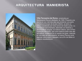 Villa Farnesina de Roma, construida por
Baldassarre Peruzzi alrededor de 1509. Presenta una
planta en «u», con dos alas que encierran una parte
mediana en la que, en el piso inferior, se abre un
pórtico constituido por cinco arcos de medio punto. La
articulación de la fachada, adornada con lesenas y
almohadillado angular, es todavía clásica, pero el friso
ricamente decorado, que corre hasta la parte más alta
del edificio, evidencia ya un cambio de gusto. Además,
en una sala del piso superior, el mismo Peruzzi pintó
algunas columnatas y paisajes, con el fin de dilatar el
espacio arquitectónico.

 