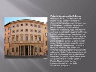 Palacio Massimo alle Colonne,
construido en 1532. La estructura se
inserta en una planta de terreno de
dimensiones irregulares, con forma de «L».
La fachada es curvilínea y presenta un
pórtico arquitrabado con columnas
libremente espaciadas, cuya profundidad
contrasta con el registro superior del frente;
insólitas son las cornisas que decoran las
ventanas de los pisos superiores, pegadas
a una pared adornada con almohadillado
plano. Inédita es también la conformación
de los pórticos del patio: están formados
por dos logias sobrepuestas, cerradas al
techo por un tercer piso abierto por
ventanas rectangulares tan largas como la
columnata inferior. Todas estas soluciones,
en parte influídas por las irregularidades
del terreno, muestran un prevalecer de la
excepción sobre la norma y ponen al
Palacio Massimo entre las más
interesantes realizaciones de la
arquitectura manierista

 
