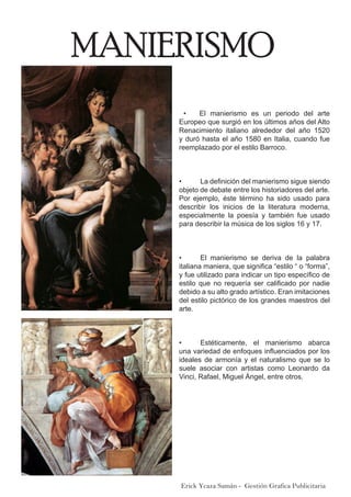 MANIERISMO
Erick Ycaza Samán - Gestión Grafica Publicitaria
  •    El manierismo es un periodo del arte
Europeo que surgió en los últimos años del Alto
Renacimiento italiano alrededor del año 1520
y duró hasta el año 1580 en Italia, cuando fue
reemplazado por el estilo Barroco.
•	 La definición del manierismo sigue siendo
objeto de debate entre los historiadores del arte.
Por ejemplo, éste término ha sido usado para
describir los inicios de la literatura moderna,
especialmente la poesía y también fue usado
para describir la música de los siglos 16 y 17.
•	 El manierismo se deriva de la palabra
italiana maniera, que significa “estilo “ o “forma”,
y fue utilizado para indicar un tipo específico de
estilo que no requería ser calificado por nadie
debido a su alto grado artístico. Eran imitaciones
del estilo pictórico de los grandes maestros del
arte.
•	 Estéticamente, el manierismo abarca
una variedad de enfoques influenciados por los
ideales de armonía y el naturalismo que se lo
suele asociar con artistas como Leonardo da
Vinci, Rafael, Miguel Ángel, entre otros.
 