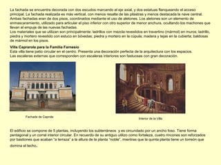 Villa Caprarola para la Familia Farnesio
Esta villa tiene patio circular en el centro. Presenta una decoración perfecta de la arquitectura con los espacios.
Las escaleras externas que corresponden con escaleras interiores son fastuosas con gran decoración.
La fachada se encuentra decorada con dos escudos marcando el eje axial, y dos estatuas flanqueando el acceso
principal. La fachada realizada es más vertical, con menos resalte de las pilastras y menos destacada la nave central.
Ambas fachadas eran de dos pisos, coordinados mediante el uso de aletones. Los aletones son un elemento de
enmascaramiento, utilizado para articular el piso inferior con otro superior de menor anchura, ocultando los machones que
llevan el empuje de las nuevas fachadas.
Los materiales que se utilizan son principalmente: ladrillos con mezcla revestidos en travertino (mármol) en muros; ladrillo,
piedra y mortero revestido con estuco en bóvedas; piedra y mortero en la cúpula; madera y tejas en la cubierta; baldosas
de mármol en los pisos.
Fachada de Caprola
Interior de la Villa
El edificio se compone de 5 plantas, incluyendo los subterráneos y es circundado por un ancho foso. Tiene forma
pentagonal y un corral interior circular. En recuerdo de su antiguo utilizo como fortaleza, cuatro rincones son reforzados
por bastiones que acaban “a terraza” a la altura de la planta “noble”, mientras que la quinta planta tiene un torreón que
domina el techo.
 