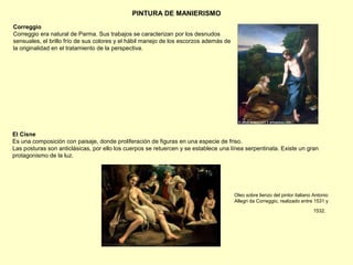 PINTURA DE MANIERISMO
Correggio
Correggio era natural de Parma. Sus trabajos se caracterizan por los desnudos
sensuales, el brillo frío de sus colores y el hábil manejo de los escorzos además de
la originalidad en el tratamiento de la perspectiva.
El Cisne
Es una composición con paisaje, donde proliferación de figuras en una especie de friso.
Las posturas son anticlásicas, por ello los cuerpos se retuercen y se establece una línea serpentinata. Existe un gran
protagonismo de la luz.
Oleo sobre lienzo del pintor italiano Antonio
Allegri da Correggio, realizado entre 1531 y
1532.
 