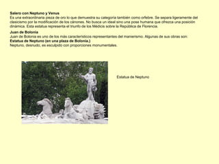 Juan de Bolonia
Juan de Bolonia es uno de los más característicos representantes del manierismo. Algunas de sus obras son:
Estatua de Neptuno (en una plaza de Bolonia.)
Neptuno, desnudo, es esculpido con proporciones monumentales.
Salero con Neptuno y Venus
Es una extraordinaria pieza de oro lo que demuestra su categoría también como orfebre. Se separa ligeramente del
clasicismo por la modificación de los cánones. No busca un ideal sino una pose humana que ofrezca una posición
dinámica. Esta estatua representa el triunfo de los Médicis sobre la República de Florencia.
Estatua de Neptuno
 