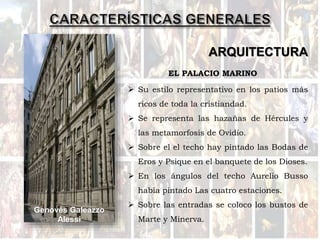 ARQUITECTURA
EL PALACIO MARINO
Genovés Galeazzo
Alessi
 Su estilo representativo en los patios más
ricos de toda la cristiandad.
 Se representa las hazañas de Hércules y
las metamorfosis de Ovidio.
 Sobre el el techo hay pintado las Bodas de
Eros y Psique en el banquete de los Dioses.
 En los ángulos del techo Aurelio Busso
había pintado Las cuatro estaciones.
 Sobre las entradas se coloco los bustos de
Marte y Minerva.
 