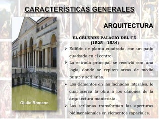 ARQUITECTURA
Giulio Romano
EL CÉLEBRE PALACIO DEL TÉ
(1525 - 1534)
 Edificio de planta cuadrada, con un patio
cuadrado en el centro.
 La entrada principal se resolvió con una
logia, donde se repiten arcos de medio
punto y serlianas.
 Los elementos en las fachadas laterales, lo
cual acerca la obra a los cánones de la
arquitectura manierista.
 Las serlianas transforman las aperturas
bidimensionales en elementos espaciales.
 