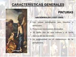 PINTURAS
 Los temas mitológicos son blandos y
sensuales.
 Presentan insinuantes desnudos.
 El brillo frío de sus colores y el hábil
manejo de los escorzos.
 La originalidad en el tratamiento de la
perspectiva.
ARCHIMBOLDO (1527-1593)
Correggio
 