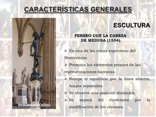ESCULTURA
 Es una de las cimas expresivas del
Manierismo.
 Presenta los elementos propios de las
representaciones barrocas.
 Rompe el equilibrio por la línea abierta,
brazos separados.
 Se observa una posición dinámica.
 Se separa del clasicismo por la
modificación de los cánones.
PERSEO CON LA CABEZA
DE MEDUSA (1554).
Benvenuto Cellini
 