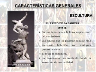 ESCULTURA
 Es una tendencia a la línea serpenteante
del manierismo.
 Las figuras que se plasman dibujan una
ascensión helicoidal con múltiples
puntos de vista.
 El estilo es dinámico.
 Su composición es inestable dando la
sensación de inestabilidad.
Juan de Bolonia
EL RAPTO DE LA SABINAS
(1581).
 
