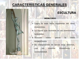 ESCULTURA
Juan de Bolonia
 Logro la más bella expresión del ideal
manierista.
 La figura que muestra es un movimiento
helicoidal.
 Domino como pocos la línea
serpentinata.
 Su composición de líneas muy abiertas,
con un enorme dinamismo e
inestabilidad.
MERCURIO
 