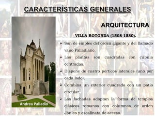 ARQUITECTURA
 Son de empleo del orden gigante y del llamado
vano Palladiano.
 Las plantas son cuadradas con cúpula
centradas.
 Dispone de cuatro pórticos laterales (uno por
cada lado).
 Combina un exterior cuadrado con un patio
circular.
 Las fachadas adoptan la forma de templos
clásicos romanos con columnas de orden
Jónico y escalinata de acceso.
Andrea Palladio
VILLA ROTONDA (1508 1580).
 