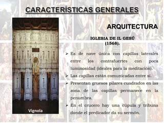 ARQUITECTURA
Vignola
 Es de nave única con capillas laterales
entre los contrafuertes con poca
luminosidad (ideales para la meditación).
 Las capillas están comunicadas entre si.
 Presentan gruesos pilares cuadrados en las
zona de las capillas permanece en la
penumbra.
 En el crucero hay una cúpula y tribuna
donde el predicador da su sermón.
IGLESIA DE IL GESÚ
(1568).
 