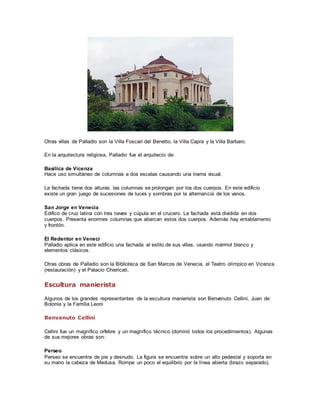 Otras villas de Palladio son la Villa Foscari del Benetto, la Villa Capra y la Villa Barbaro. 
En la arquitectura religiosa, Palladio fue el arquitecto de: 
Basílica de Vicenza 
Hace uso simultáneo de columnas a dos escalas causando una trama visual. 
La fachada tiene dos alturas. las columnas se prolongan por los dos cuerpos. En este edificio 
existe un gran juego de sucesiones de luces y sombras por la alternancia de los vanos. 
San Jorge en Venecia 
Edifico de cruz latina con tres naves y cúpula en el crucero. La fachada está dividida en dos 
cuerpos. Presenta enormes columnas que abarcan estos dos cuerpos. Además hay entablamento 
y frontón. 
El Redentor en Veneci 
Palladio aplica en este edificio una fachada al estilo de sus villas, usando mármol blanco y 
elementos clásicos. 
Otras obras de Palladio son la Biblioteca de San Marcos de Venecia, el Teatro olímpico en Vicenza 
(restauración) y el Palacio Chiericati. 
Escultura manierista 
Algunos de los grandes representantes de la escultura manierista son Benvenuto Cellini, Juan de 
Bolonia y la Familia Leoni 
Benvenuto Cellini 
Cellini fue un magnífico orfebre y un magnífico técnico (dominó todos los procedimientos). Algunas 
de sus mejores obras son: 
Perseo 
Perseo se encuentra de pie y desnudo. La figura se encuentra sobre un alto pedestal y soporta en 
su mano la cabeza de Medusa. Rompe un poco el equilibrio por la línea abierta (brazo separado). 
 