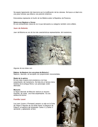 Se separa ligeramente del clasicismo por la modificación de los cánones. No busca un ideal sino 
una pose humana que ofrezca una posición dinámica. 
Esta estatua representa el triunfo de los Médicis sobre la República de Florencia. 
Salero con Neptuno y Venus 
Es una extraordinaria pieza de oro lo que demuestra su categoría también como orfebre. 
Juan de Bolonia 
Juan de Bolonia es uno de los más característicos representantes del manierismo. 
Algunas de sus obras son: 
Estatua de Neptuno (en una plaza de Bolonia.) 
Neptuno, desnudo, es esculpido con proporciones monumentales. 
Rapto de la sabina 
Es una clara muestra de la tendencia a la línea 
serpenteante del manierismo. Se trata de un famoso tema 
histórico de la antigua Roma. Los personajes están 
desnudos 
Mercurio 
La figura desnuda de Mercurio está en un escorzo 
trazando, de nuevo, una línea serpenteante. Es una 
estatua de bronce. 
Familia Leoni 
Los Leoni (Leone y Pomepeo) pasaron su vida en la Corte 
de Felipe II. Algunas de sus obras fueron el Sepulcro de 
Felipe II, el sepulcro del emperador Carlos V y Carlos V 
venciendo y aplastando al furor. 
 