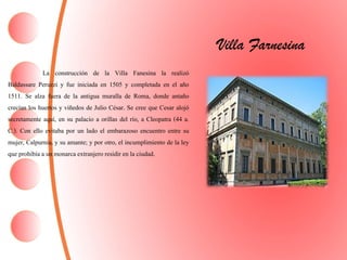 Villa Farnesina
La construcción de la Villa Fanesina la realizó
Baldassare Peruzzi y fue iniciada en 1505 y completada en el año
1511. Se alza fuera de la antigua muralla de Roma, donde antaño
crecían los huertos y viñedos de Julio César. Se cree que Cesar alojó
secretamente aquí, en su palacio a orillas del río, a Cleopatra (44 a.
C.). Con ello evitaba por un lado el embarazoso encuentro entre su
mujer, Calpurnia, y su amante; y por otro, el incumplimiento de la ley
que prohibía a un monarca extranjero residiren la ciudad.
 