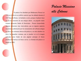 El palacio fue diseñado por Baldassarre Peruzzi en
1536 en el sitio de un edificio anterior que fue dañado durante el
1527 Saco de Roma ; la fachada es curva, porque el palacio hace
uso de los cimientos de una antigua odeon , un pequeño teatro
romano adyacente Stadio di Domiziano . Peruzzi desarrollado
algunas soluciones muy innovadoras, que en algunos aspectos
muestran su admiración por los monumentos de la Roma antigua
(es decir, las columnas dóricas del pórtico) y en otros detalles (es
decir, las pequeñas ventanas, que se pueden ver en la imagen
utilizada como fondo de esta página) anticipar el futuro
predilección barroco de líneas curvas. La fachada del palacio se
limpió en 2002.
Palacio Massimo
alle Colonne
 