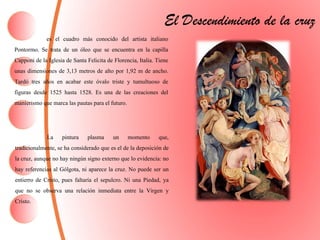 El Descendimiento de la cruz
es el cuadro más conocido del artista italiano
Pontormo. Se trata de un óleo que se encuentra en la capilla
Capponi de la Iglesia de Santa Felicita de Florencia, Italia. Tiene
unas dimensiones de 3,13 metros de alto por 1,92 m de ancho.
Tardó tres años en acabar este óvalo triste y tumultuoso de
figuras desde 1525 hasta 1528. Es una de las creaciones del
manierismoque marca las pautas para el futuro.
La pintura plasma un momento que,
tradicionalmente, se ha considerado que es el de la deposición de
la cruz, aunque no hay ningún signo externo que lo evidencia: no
hay referencias al Gólgota, ni aparece la cruz. No puede ser un
entierro de Cristo, pues faltaría el sepulcro. Ni una Piedad, ya
que no se observa una relación inmediata entre la Virgen y
Cristo.
 