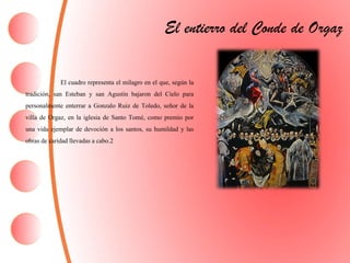 El cuadro representa el milagro en el que, según la
tradición, san Esteban y san Agustín bajaron del Cielo para
personalmente enterrar a Gonzalo Ruiz de Toledo, señor de la
villa de Orgaz, en la iglesia de Santo Tomé, como premio por
una vida ejemplar de devoción a los santos, su humildad y las
obras de caridad llevadas a cabo.2
El entierro del Conde de Orgaz
 