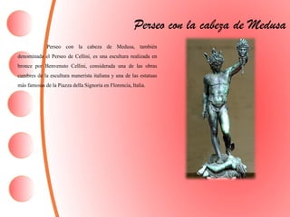 Perseo con la cabeza de Medusa
Perseo con la cabeza de Medusa, también
denominada el Perseo de Cellini, es una escultura realizada en
bronce por Benvenuto Cellini, considerada una de las obras
cumbres de la escultura manerista italiana y una de las estatuas
más famosas de la Piazza della Signoria en Florencia,Italia.
 