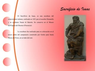 Sacrificio de Isaac
El Sacrificio de Isaac, es una escultura del
renacimiento italiano, realizada en 1421 por el escultor Donatello
y su ayudante Nanni di Bartolo. Se conserva en el Museo
dell'Operadel Duomo (Florencia).
La escultura fue realizada para su colocación en el
tercer orden del campanario construido por Giotto para Santa
María del Fiore, en su lado del este
 